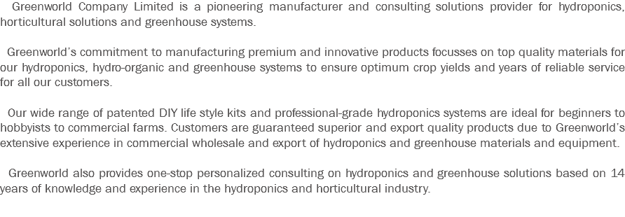  Greenworld Company Limited is a pioneering manufacturer and consulting solutions provider for hydroponics, horticultural solutions and greenhouse systems. Greenworld’s commitment to manufacturing premium and innovative products focusses on top quality materials for our hydroponics, hydro-organic and greenhouse systems to ensure optimum crop yields and years of reliable service for all our customers. Our wide range of patented DIY life style kits and professional-grade hydroponics systems are ideal for beginners to hobbyists to commercial farms. Customers are guaranteed superior and export quality products due to Greenworld’s extensive experience in commercial wholesale and export of hydroponics and greenhouse materials and equipment. Greenworld also provides one-stop personalized consulting on hydroponics and greenhouse solutions based on 14 years of knowledge and experience in the hydroponics and horticultural industry.
