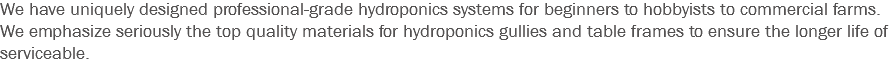 We have uniquely designed professional-grade hydroponics systems for beginners to hobbyists to commercial farms.
We emphasize seriously the top quality materials for hydroponics gullies and table frames to ensure the longer life of serviceable.
