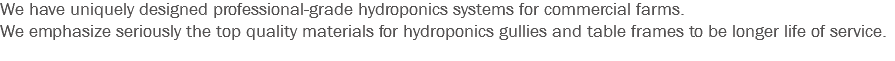 We have uniquely designed professional-grade hydroponics systems for commercial farms.
We emphasize seriously the top quality materials for hydroponics gullies and table frames to be longer life of service.
